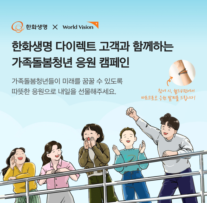 한화생명 x world vision 한화생명 다이렉트 고객과 함께하는 가족돌봄청년 응원 캠페인 가족돌봄청년들이 미래를 꿈꿀 수 있도록 따듯한 응원으로 내일을 선물해주세요.참여 시 월드비전에서 마르코로호 응원 팔찌를 드립니다!